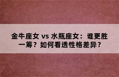 金牛座女 vs 水瓶座女：谁更胜一筹？如何看透性格差异？